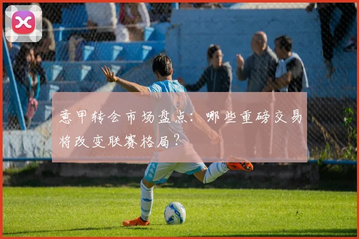 意甲转会市场盘点:哪些重磅交易将改变联赛格局?