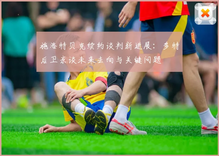 施洛特贝克续约谈判新进展:多特后卫亲谈未来去向与关键问题