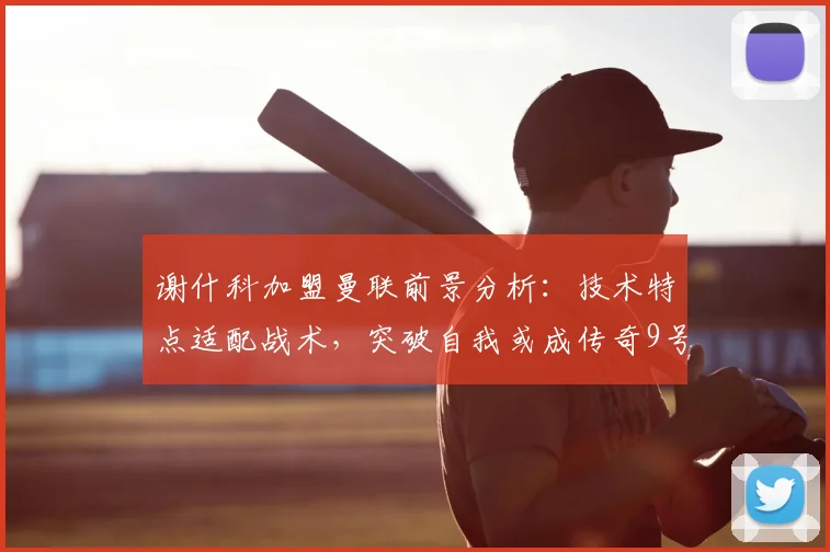 谢什科加盟曼联前景分析:技术特点适配战术,突破自我或成传奇9号关键