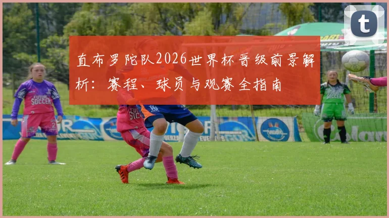 直布罗陀队2026世界杯晋级前景解析:赛程、球员与观赛全指南