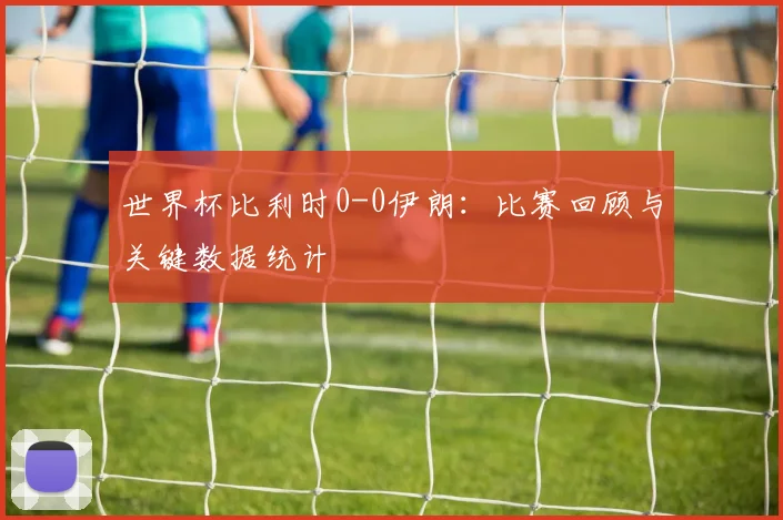 世界杯比利时0-0伊朗:比赛回顾与关键数据统计