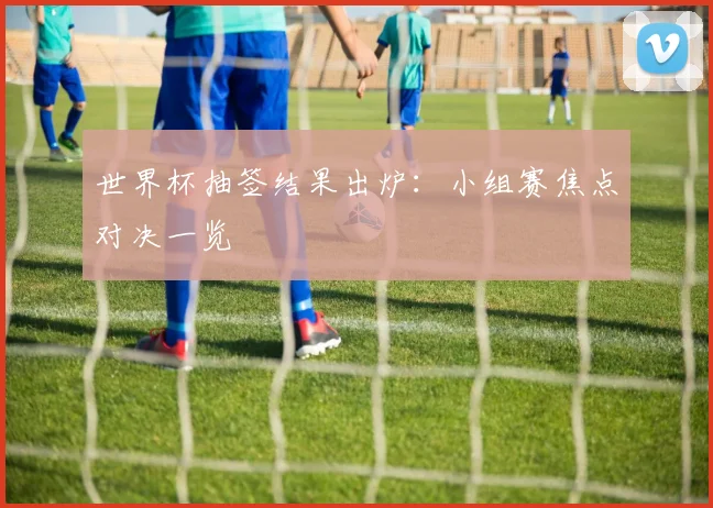 世界杯抽签结果出炉:小组赛焦点对决一览