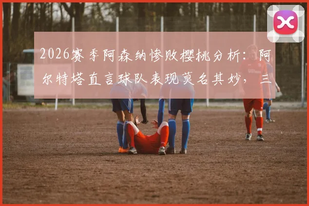 2026赛季阿森纳惨败樱桃分析:阿尔特塔直言球队表现莫名其妙,三大致命失误复盘