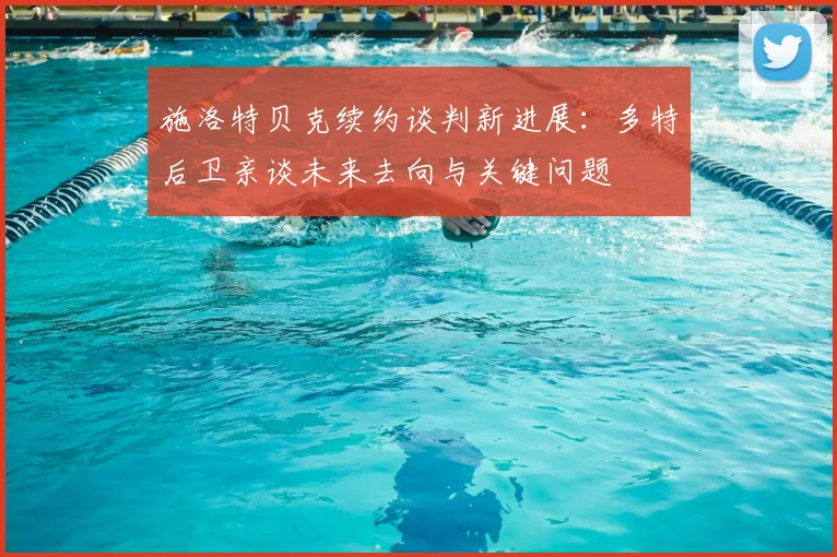 施洛特贝克续约谈判新进展:多特后卫亲谈未来去向与关键问题