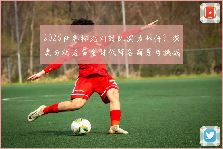 2026世界杯比利时队实力如何?深度分析后黄金时代阵容前景与挑战