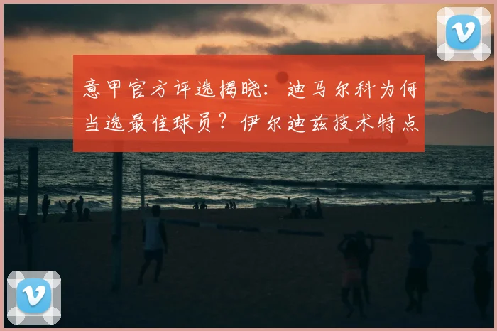 意甲官方评选揭晓:迪马尔科为何当选最佳球员?伊尔迪兹技术特点解析