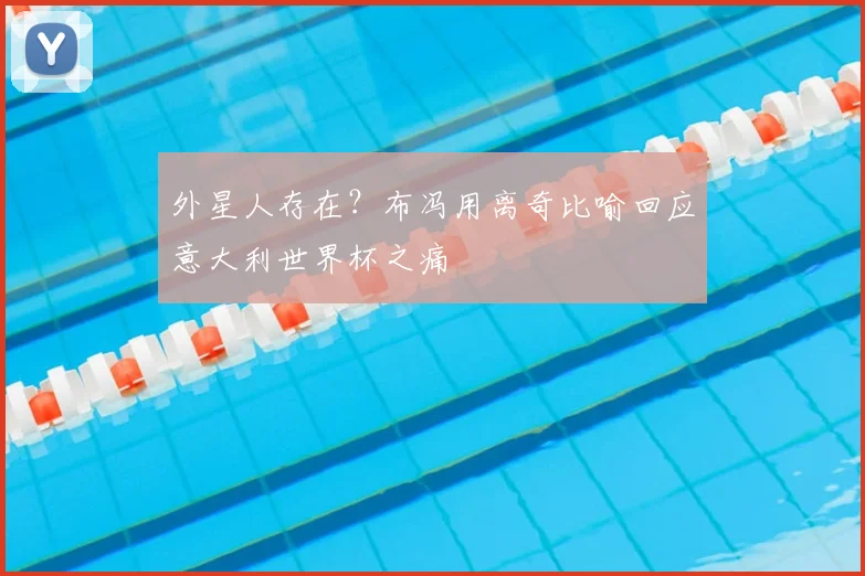 外星人存在？布冯用离奇比喻回应意大利世界杯之痛