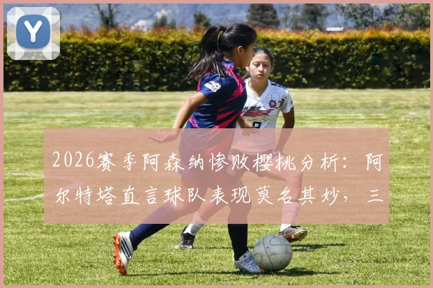 2026赛季阿森纳惨败樱桃分析：阿尔特塔直言球队表现莫名其妙，三大致命失误复盘